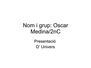 Nom i grup: Oscar Medina/2nC Presentació  D’ Univers 