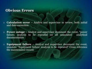 Obvious Errors
o Calculation error – Analyst and supervisor to review, both initial
and date correction
o Power outage – Analyst and supervisor document the event, “power
failure; analysis to be repeated on all associated analytical
documentation
o Equipment failure – Analyst and supervisor document the event,
annotate “Equipment failure’ analysis to be repeated“ Cross reference
the maintenance record.
 