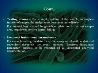 Cont…
o Testing errors – For example, spilling of the sample, incomplete
transfer of sample, the analyst must document immediately.
For microbiology it could be growth on plate not in the test sample
area, negative or positive control failing
o Incorrect instrument parameters –
For example setting the detector at the wrong wavelength analyst and
supervisor document the event, annotate “incorrect instrument
parameter” analysis to be repeated on all associated analytical
documentation.
 