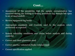 • Assessment of the possibility that the sample contamination has
occurred during the testing/re-testing procedure (eg. Sample left open
to air or unattended)
• Review equipment log books
• Appropriate standards and Controls used in the analysis which
performed as expected.
• System suitability conditions met (those before analysis and during
analysis)
• Correct and clean glassware used
• Correct pipette/ volumetric flasks volumes used
• Correct specification applied
Cont…
 