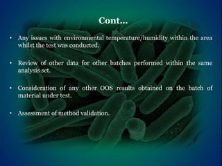 • Any issues with environmental temperature/humidity within the area
whilst the test was conducted.
• Review of other data for other batches performed within the same
analysis set.
• Consideration of any other OOS results obtained on the batch of
material under test.
• Assessment of method validation.
Cont…
 
