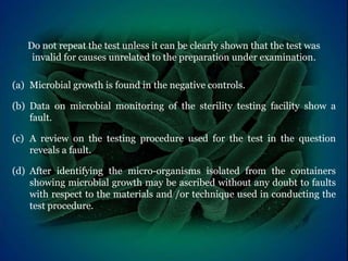 Do not repeat the test unless it can be clearly shown that the test was
invalid for causes unrelated to the preparation under examination.
(a) Microbial growth is found in the negative controls.
(b) Data on microbial monitoring of the sterility testing facility show a
fault.
(c) A review on the testing procedure used for the test in the question
reveals a fault.
(d) After identifying the micro-organisms isolated from the containers
showing microbial growth may be ascribed without any doubt to faults
with respect to the materials and /or technique used in conducting the
test procedure.
 