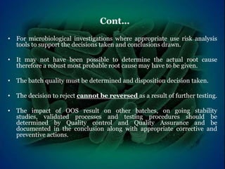 • For microbiological investigations where appropriate use risk analysis
tools to support the decisions taken and conclusions drawn.
• It may not have been possible to determine the actual root cause
therefore a robust most probable root cause may have to be given.
• The batch quality must be determined and disposition decision taken.
• The decision to reject cannot be reversed as a result of further testing.
• The impact of OOS result on other batches, on going stability
studies, validated processes and testing procedures should be
determined by Quality control and Quality Assurance and be
documented in the conclusion along with appropriate corrective and
preventive actions.
Cont…
 