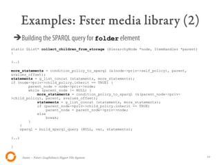Examples: Fster media library (2)
    ➔Building the SPARQL query for folder element
static GList* collect_children_from_storage (HierarchyNode *node, ItemHandler *parent)
{

(..)

more_statements = condition_policy_to_sparql (&(node->priv->self_policy), parent,
&values_offset);
statements = g_list_concat (statements, more_statements);
if (node->priv->child_policy.inherit == TRUE) {
        parent_node = node->priv->node;
        while (parent_node != NULL) {
            more_statements = condition_policy_to_sparql (&(parent_node->priv-
>child_policy), parent, &values_offset);
            statements = g_list_concat (statements, more_statements);
            if (parent_node->priv->child_policy.inherit == TRUE)
                parent_node = parent_node->priv->node;
            else
                break;
        }
    }
    sparql = build_sparql_query (NULL, var, statements);

(..)

}


       Itsme – Fster: Guglielmo's Hyper File System                                      10
 