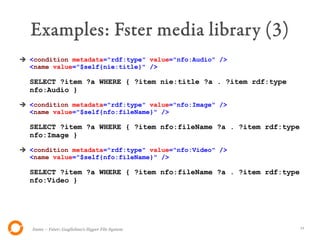 Examples: Fster media library (3)
➔ <condition metadata="rdf:type" value="nfo:Audio" />
  <name value="$self{nie:title}" />

  SELECT ?item ?a WHERE { ?item nie:title ?a . ?item rdf:type
  nfo:Audio }

➔ <condition metadata="rdf:type" value="nfo:Image" />
  <name value="$self{nfo:fileName}" />

  SELECT ?item ?a WHERE { ?item nfo:fileName ?a . ?item rdf:type
  nfo:Image }

➔ <condition metadata="rdf:type" value="nfo:Video" />
  <name value="$self{nfo:fileName}" />

  SELECT ?item ?a WHERE { ?item nfo:fileName ?a . ?item rdf:type
  nfo:Video }




   Itsme – Fster: Guglielmo's Hyper File System                    11
 