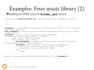 Examples: Fster music library (2)
    ➔Building the SPARQL query for folder_set element
static GList* collect_children_set (HierarchyNode *node, ItemHandler *parent)
{

(..)

statements = g_list_append (statements, g_strdup_printf ("?item %s ?a", node->priv-
>additional_option));
more_statements = condition_policy_to_sparql (&(node->priv->self_policy), parent,
&values_offset);
statements = g_list_concat (statements, more_statements);
if (node->priv->child_policy.inherit == TRUE) {
        parent_node = node->priv->node;
        while (parent_node != NULL) {
            more_statements = condition_policy_to_sparql (&(parent_node->priv-
>child_policy), parent, &values_offset);
            statements = g_list_concat (statements, more_statements);
            if (parent_node->priv->child_policy.inherit == TRUE)
                parent_node = parent_node->priv->node;
            else
                break;
        }
}
sparql = build_sparql_query ("SELECT DISTINCT(?a)", 'a', statements);

(..)

}

       Itsme – Fster: Guglielmo's Hyper File System                                   13
 