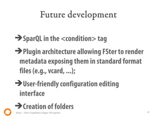 Future development

➔SparQL in the <condition> tag
➔Plugin architecture allowing FSter to render
 metadata exposing them in standard format
 files (e.g., vcard, ...);
➔User-friendly configuration editing
 interface
➔Creation of folders
Itsme – Fster: Guglielmo's Hyper File System    16
 