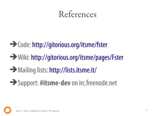 References


➔Code: http://gitorious.org/itsme/fster
➔Wiki: http://gitorious.org/itsme/pages/Fster
➔Mailing lists: http://lists.itsme.it/
➔Support: #itsme-dev on irc.freenode.net


  Itsme – Fster: Guglielmo's Hyper File System            17
 