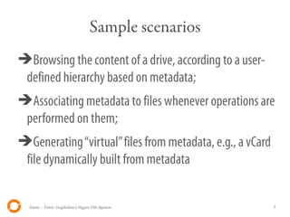 Sample scenarios
➔Browsing the content of a drive, according to a user-
 defined hierarchy based on metadata;
➔Associating metadata to files whenever operations are
 performed on them;
➔Generating “virtual” files from metadata, e.g., a vCard
 file dynamically built from metadata


  Itsme – Fster: Guglielmo's Hyper File System             3
 