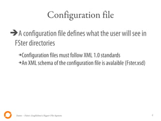 Configuration file
➔A configuration file defines what the user will see in
 FSter directories
    ➔Configuration files must follow XML 1.0 standards
    ➔An XML schema of the configuration file is avalaible (Fster.xsd)




  Itsme – Fster: Guglielmo's Hyper File System                          5
 