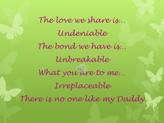 The love we share is…
Undeniable
The bond we have is…
Unbreakable
What you are to me…
Irreplaceable
There is no one like my Daddy
 