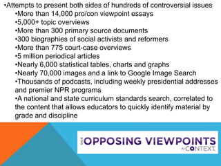 •Attempts to present both sides of hundreds of controversial issues
•More than 14,000 pro/con viewpoint essays
•5,000+ topic overviews
•More than 300 primary source documents
•300 biographies of social activists and reformers
•More than 775 court-case overviews
•5 million periodical articles
•Nearly 6,000 statistical tables, charts and graphs
•Nearly 70,000 images and a link to Google Image Search
•Thousands of podcasts, including weekly presidential addresses
and premier NPR programs
•A national and state curriculum standards search, correlated to
the content that allows educators to quickly identify material by
grade and discipline
 
