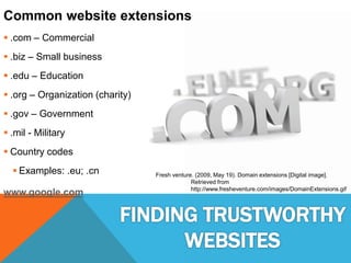 Common website extensions
 .com – Commercial
 .biz – Small business
 .edu – Education
 .org – Organization (charity)
 .gov – Government
 .mil - Military
 Country codes
 Examples: .eu; .cn
www.google.com
Fresh venture. (2009, May 19). Domain extensions [Digital image].
Retrieved from
http://www.fresheventure.com/images/DomainExtensions.gif
 