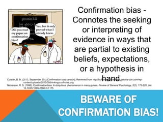 Confirmation bias -
Connotes the seeking
or interpreting of
evidence in ways that
are partial to existing
beliefs, expectations,
or a hypothesis in
hand.Cooper, B. B. (2013, September 30). [Confirmation bias cartoon]. Retrieved from http://bufferblog.wpengine.netdna-cdn.com/wp-
content/uploads/2013/09/thinking-conf-bias.png
Nickerson, R. S. (1998). Confirmation bias: A ubiquitous phenomenon in many guises. Review of General Psychology, 2(2), 175-220. doi:
10.1037//1089-2680.2.2.175
 