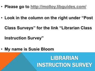 • Please go to http://molloy.libguides.com/
• Look in the column on the right under “Post
Class Surveys” for the link “Librarian Class
Instruction Survey”
• My name is Susie Bloom
 