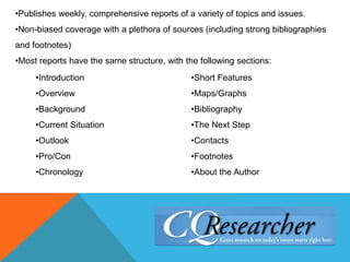 •Publishes weekly, comprehensive reports of a variety of topics and issues.
•Non-biased coverage with a plethora of sources (including strong bibliographies
and footnotes)
•Most reports have the same structure, with the following sections:
•Introduction
•Overview
•Background
•Current Situation
•Outlook
•Pro/Con
•Chronology
•Short Features
•Maps/Graphs
•Bibliography
•The Next Step
•Contacts
•Footnotes
•About the Author
 