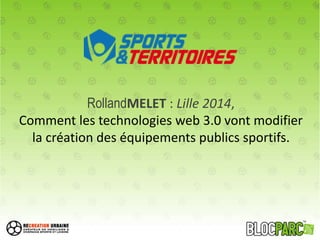 RollandMELET : Lille 2014,
Comment les technologies web 3.0 vont modifier
la création des équipements publics sportifs.
 