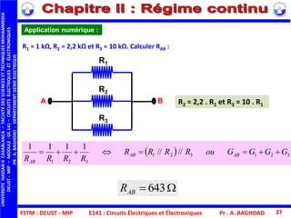 FSTM : DEUST - MIP
UNIVERSITEHASSANIICASABLANCA–FACULTEDESSCIENCESETTECHNIQUESMOHAMMEDIA
DEUST-MIP–MODULE:GE141–CIRCUITSÉLECTRIQUESETÉLECTRONIQUES
PR.A.BAGHDAD-DEPARTEMENTGENIEELECTRIQUE
Pr . A. BAGHDAD 37
Application numérique :
R1 = 1 kΩ, R2 = 2,2 kΩ et R3 = 10 kΩ. Calculer RAB :
  321321
321
////
1111
GGGGouRRRR
RRRR
ABAB
AB

A B
R1
R2
R3
R2 = 2,2 . R1 et R3 = 10 . R1
 643ABR
E141 : Circuits Électriques et Électroniques
 