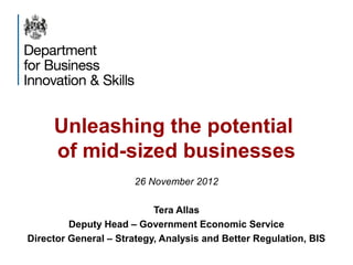 Unleashing the potential
of mid-sized businesses
26 November 2012
Tera Allas
Deputy Head – Government Economic Service
Director General – Strategy, Analysis and Better Regulation, BIS
 