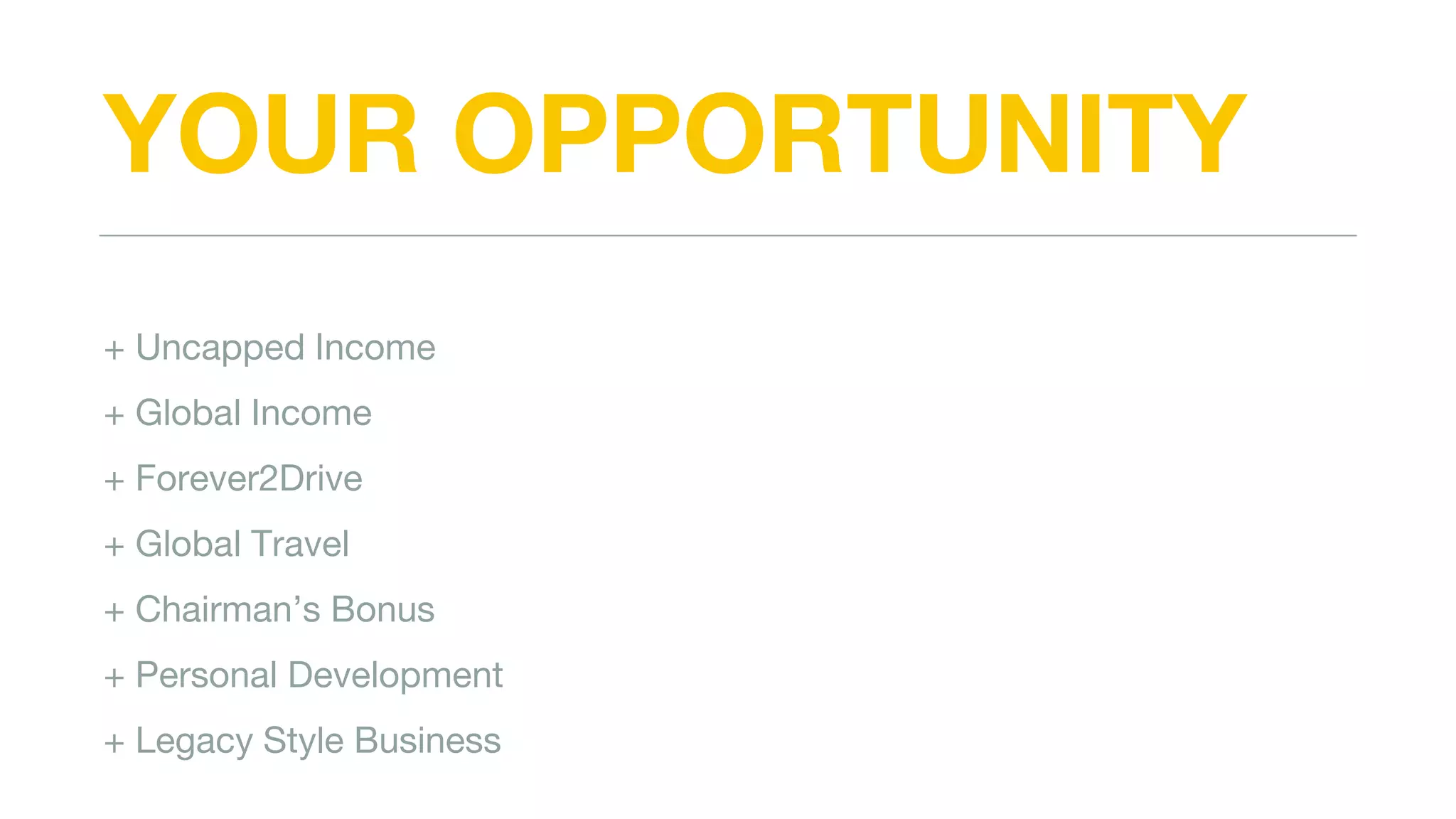 YOUR OPPORTUNITY
+ Uncapped Income
+ Global Income
+ Forever2Drive
+ Global Travel
+ Chairman’s Bonus
+ Personal Development
+ Legacy Style Business
 