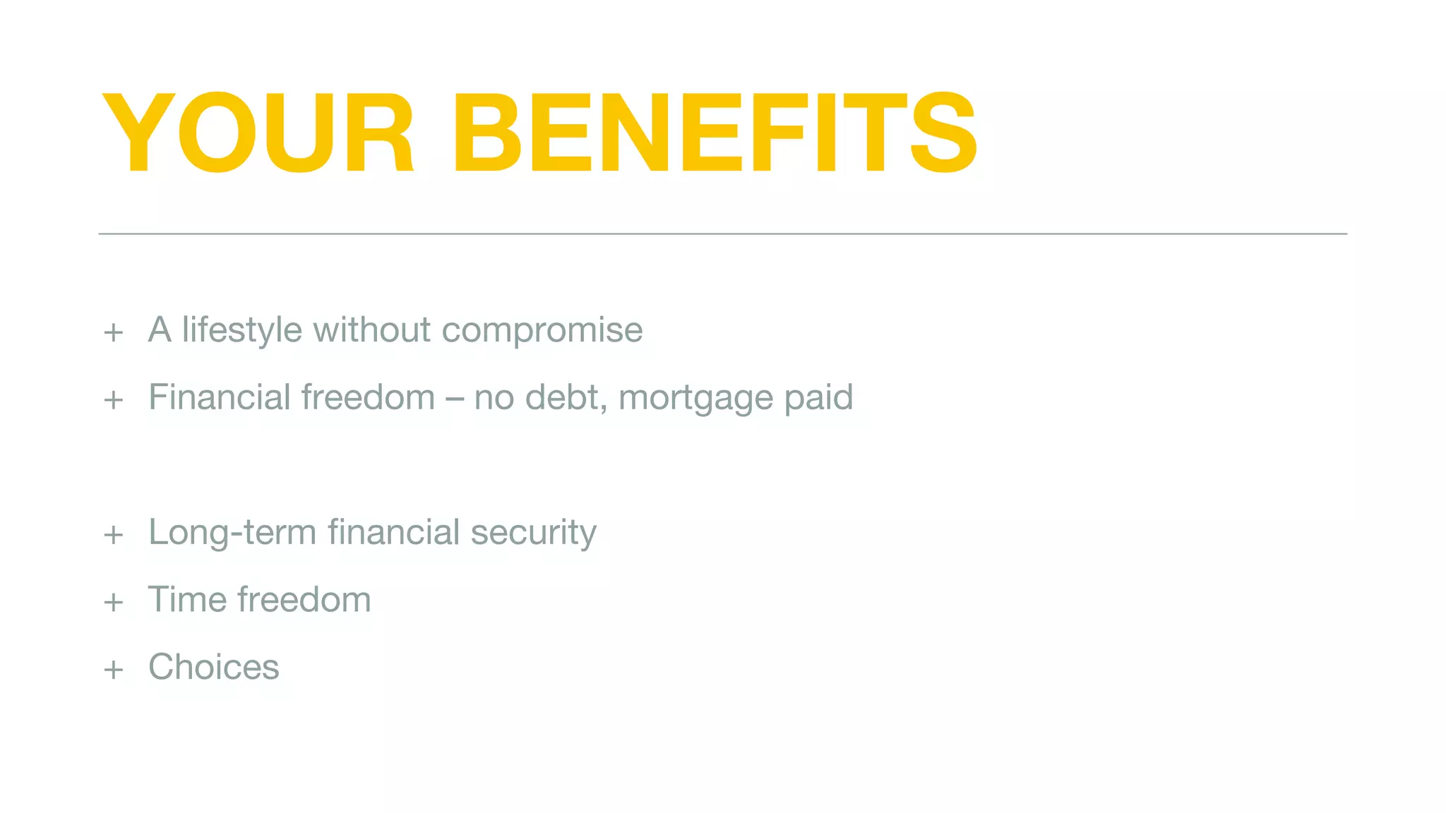 YOUR BENEFITS
+ A lifestyle without compromise
+ Financial freedom – no debt, mortgage paid
+ Long-term financial security
+ Time freedom
+ Choices
 