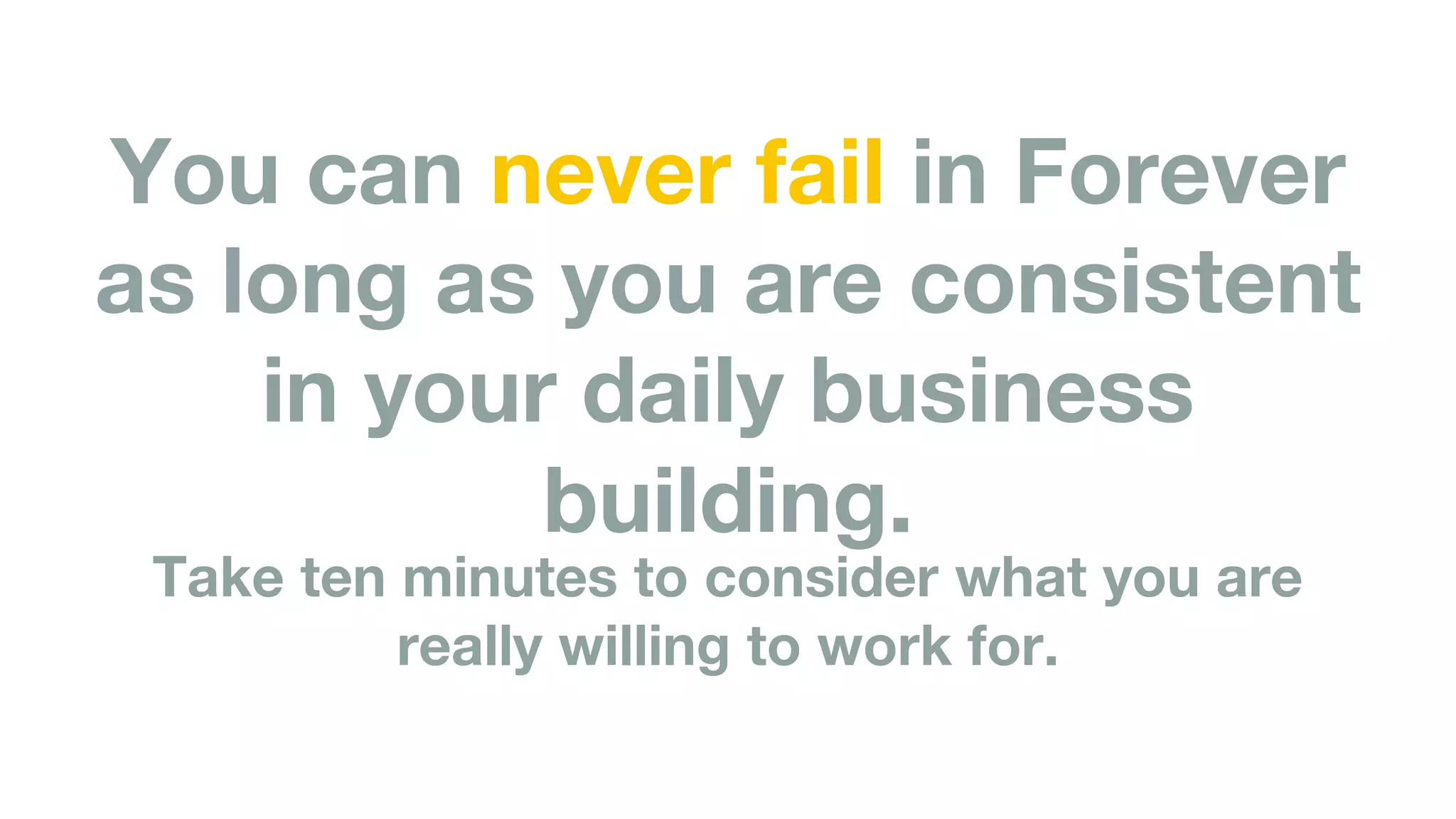 You can never fail in Forever
as long as you are consistent
in your daily business
building.
Take ten minutes to consider what you are
really willing to work for.
 