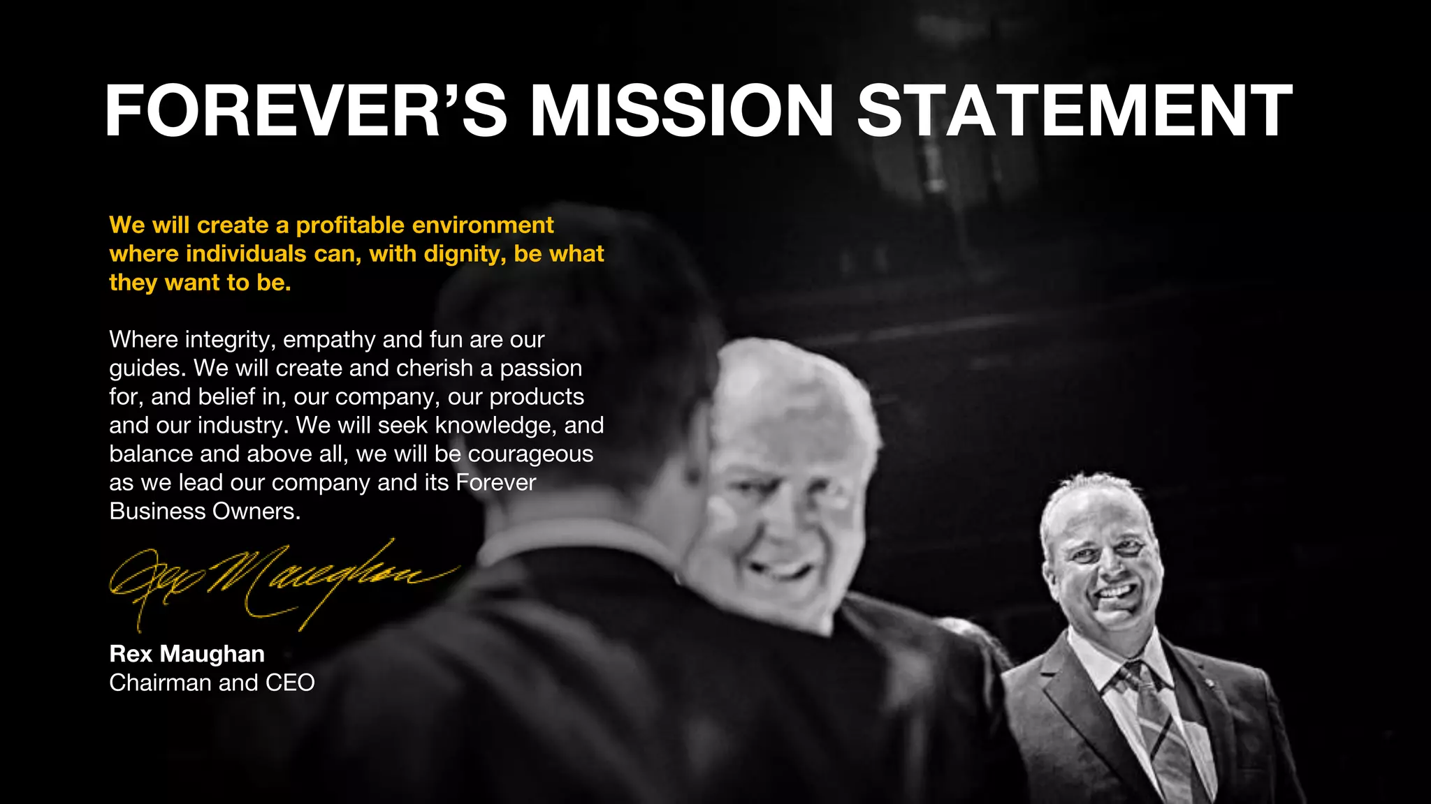We will create a profitable environment
where individuals can, with dignity, be what
they want to be.
Where integrity, empathy and fun are our
guides. We will create and cherish a passion
for, and belief in, our company, our products
and our industry. We will seek knowledge, and
balance and above all, we will be courageous
as we lead our company and its Forever
Business Owners.
Rex Maughan
Chairman and CEO
FOREVER’S MISSION STATEMENT
 