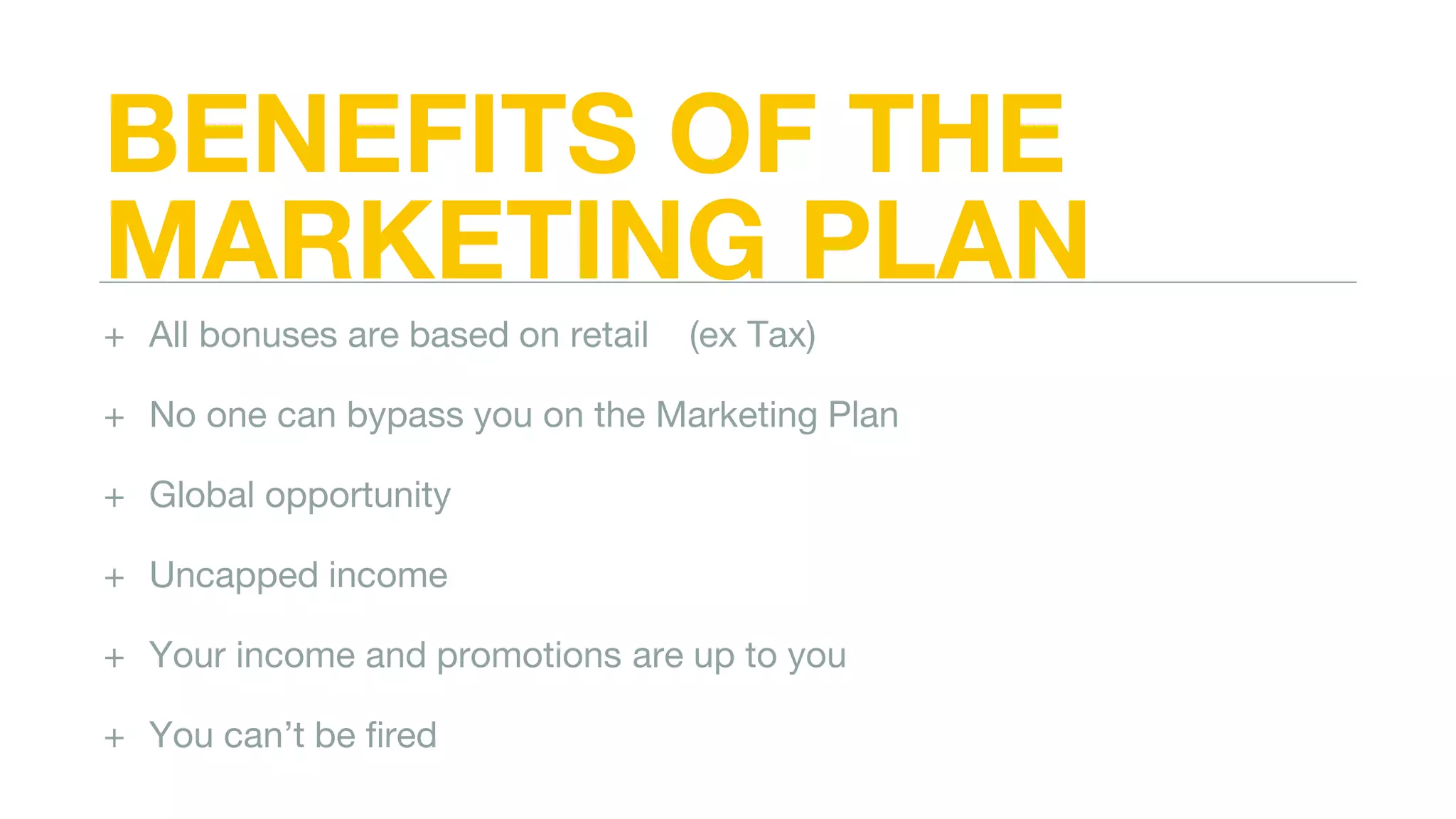 BENEFITS OF THE
MARKETING PLAN
+ All bonuses are based on retail (ex Tax)
+ No one can bypass you on the Marketing Plan
+ Global opportunity
+ Uncapped income
+ Your income and promotions are up to you
+ You can’t be fired
 