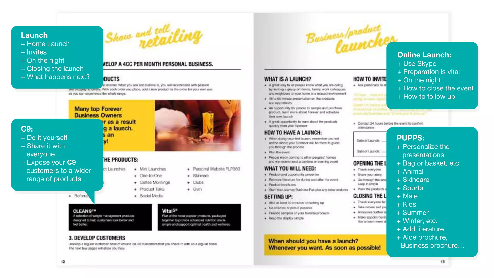 Launch
+ Home Launch
+ Invites
+ On the night
+ Closing the launch
+ What happens next?
C9:
+ Do it yourself
+ Share it with
everyone
+ Expose your C9
customers to a wider
range of products
Online Launch:
+ Use Skype
+ Preparation is vital
+ On the night
+ How to close the event
+ How to follow up
PUPPS:
+ Personalize the
presentations
+ Bag or basket, etc.
+ Animal
+ Skincare
+ Sports
+ Male
+ Kids
+ Summer
+ Winter, etc.
+ Add literature
+ Aloe brochure,
Business brochure…
 