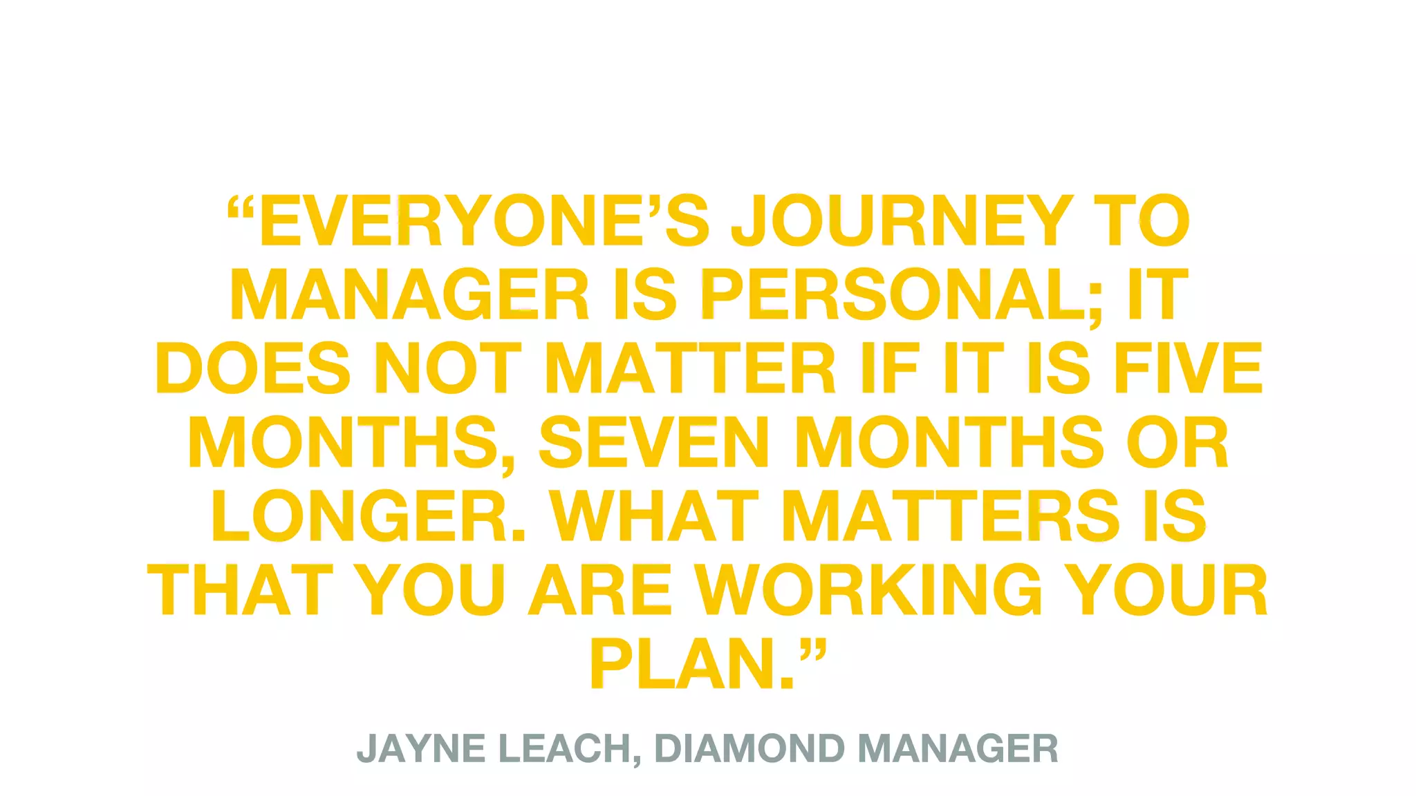 “EVERYONE’S JOURNEY TO
MANAGER IS PERSONAL; IT
DOES NOT MATTER IF IT IS FIVE
MONTHS, SEVEN MONTHS OR
LONGER. WHAT MATTERS IS
THAT YOU ARE WORKING YOUR
PLAN.”
JAYNE LEACH, DIAMOND MANAGER
 
