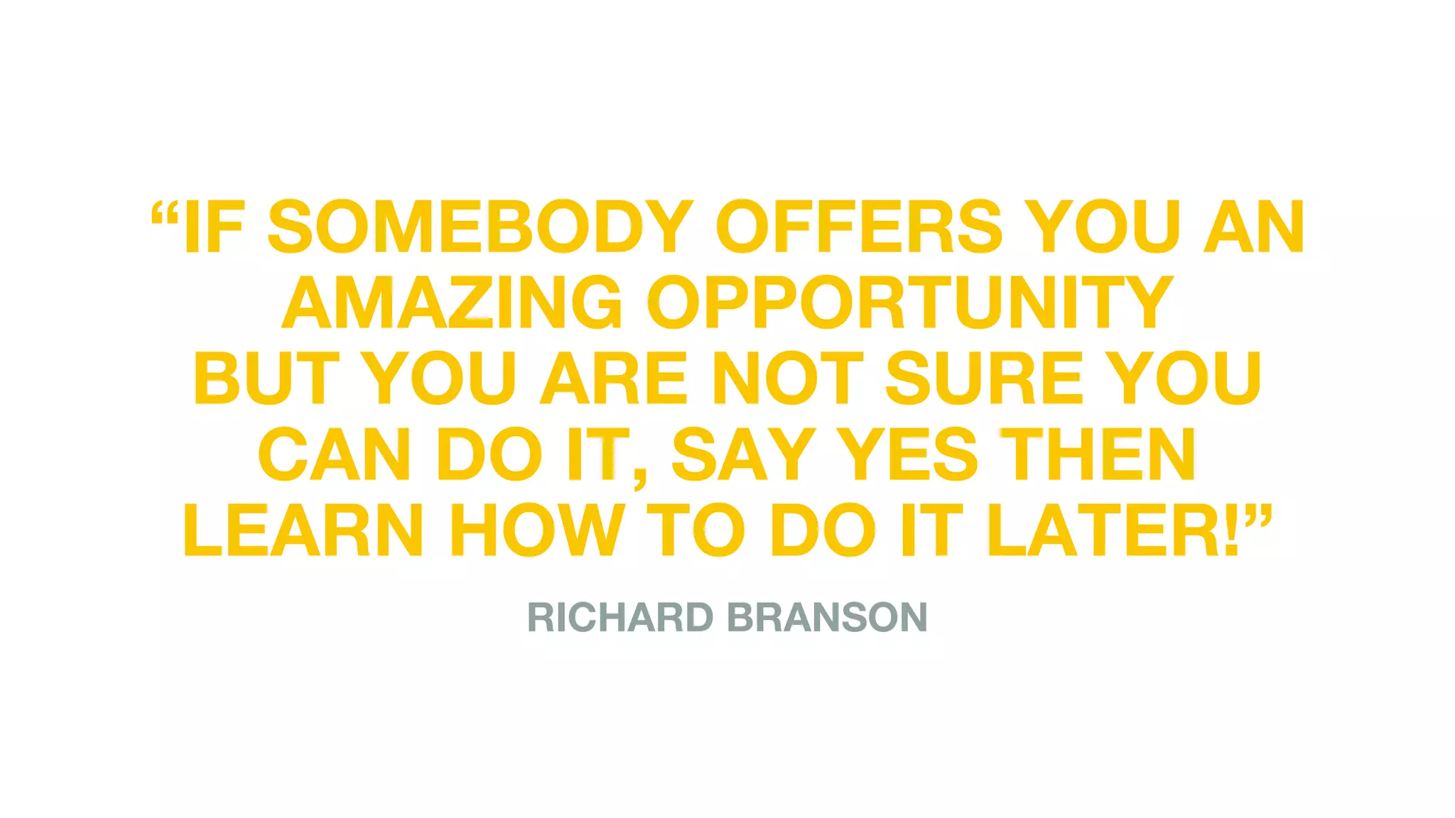 “IF SOMEBODY OFFERS YOU AN
AMAZING OPPORTUNITY
BUT YOU ARE NOT SURE YOU
CAN DO IT, SAY YES THEN
LEARN HOW TO DO IT LATER!”
RICHARD BRANSON
 