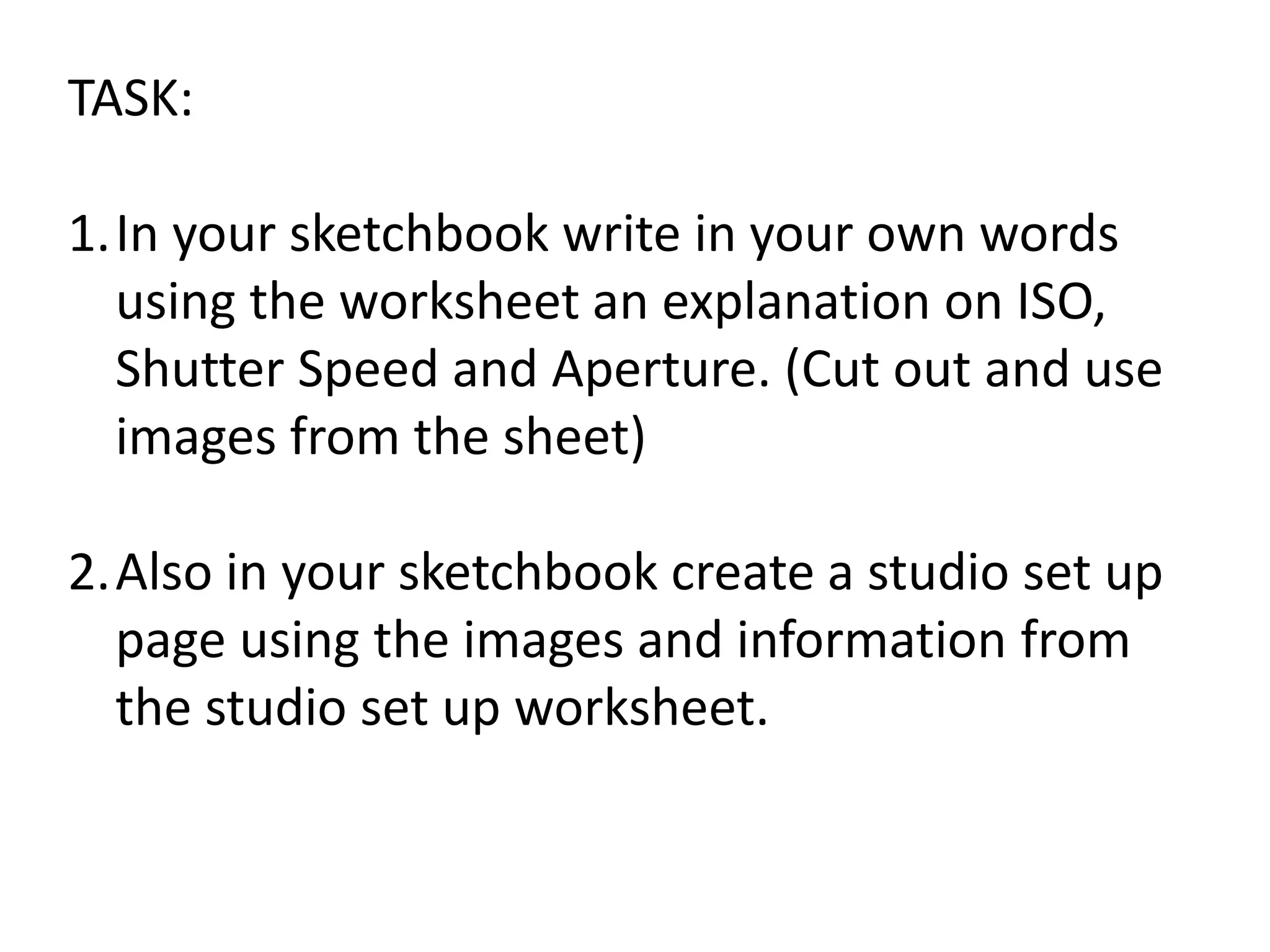 TASK:
1.In your sketchbook write in your own words
using the worksheet an explanation on ISO,
Shutter Speed and Aperture. (Cut out and use
images from the sheet)
2.Also in your sketchbook create a studio set up
page using the images and information from
the studio set up worksheet.
 