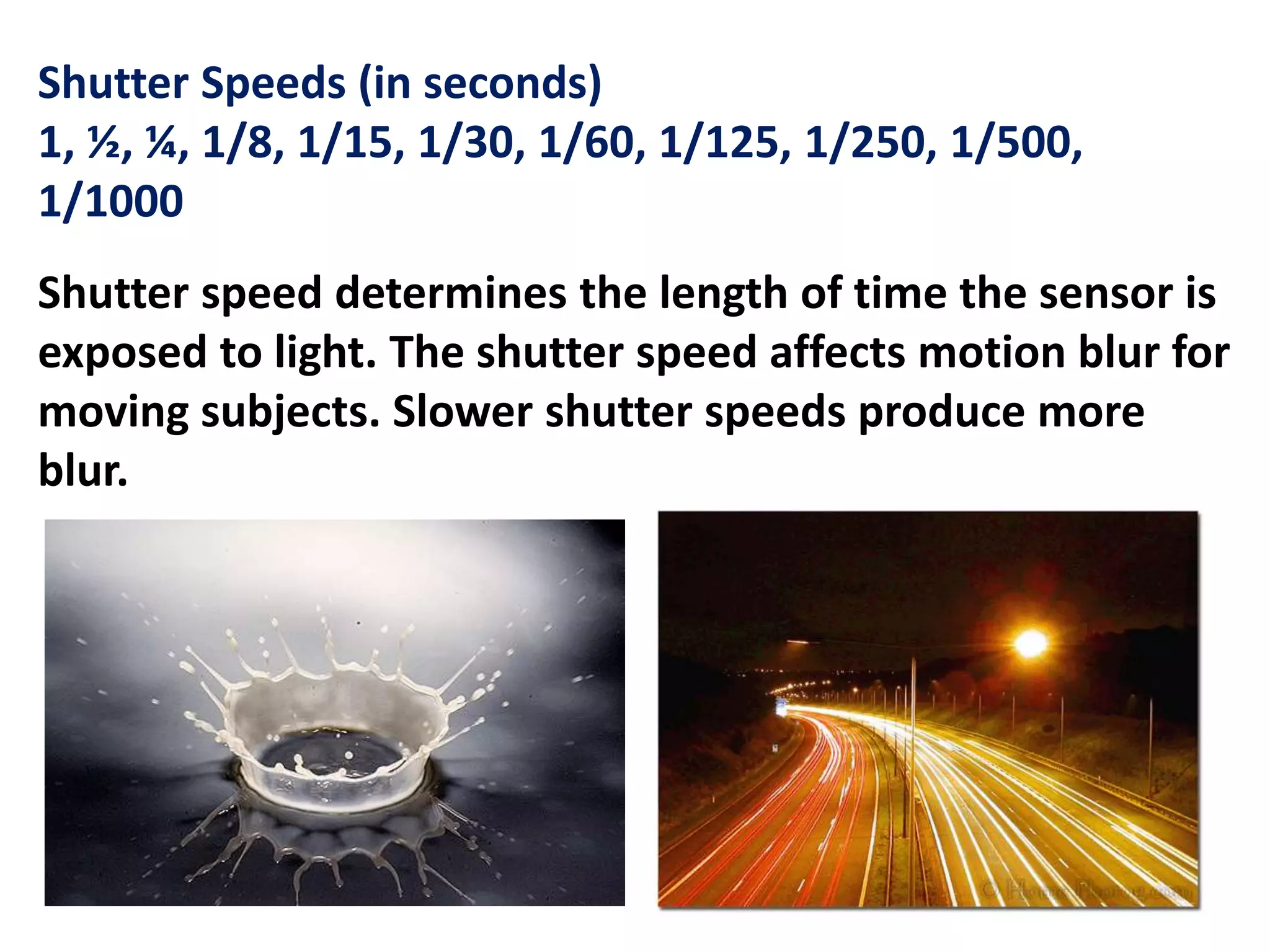 Shutter Speeds (in seconds)
1, ½, ¼, 1/8, 1/15, 1/30, 1/60, 1/125, 1/250, 1/500,
1/1000
Shutter speed determines the length of time the sensor is
exposed to light. The shutter speed affects motion blur for
moving subjects. Slower shutter speeds produce more
blur.
 