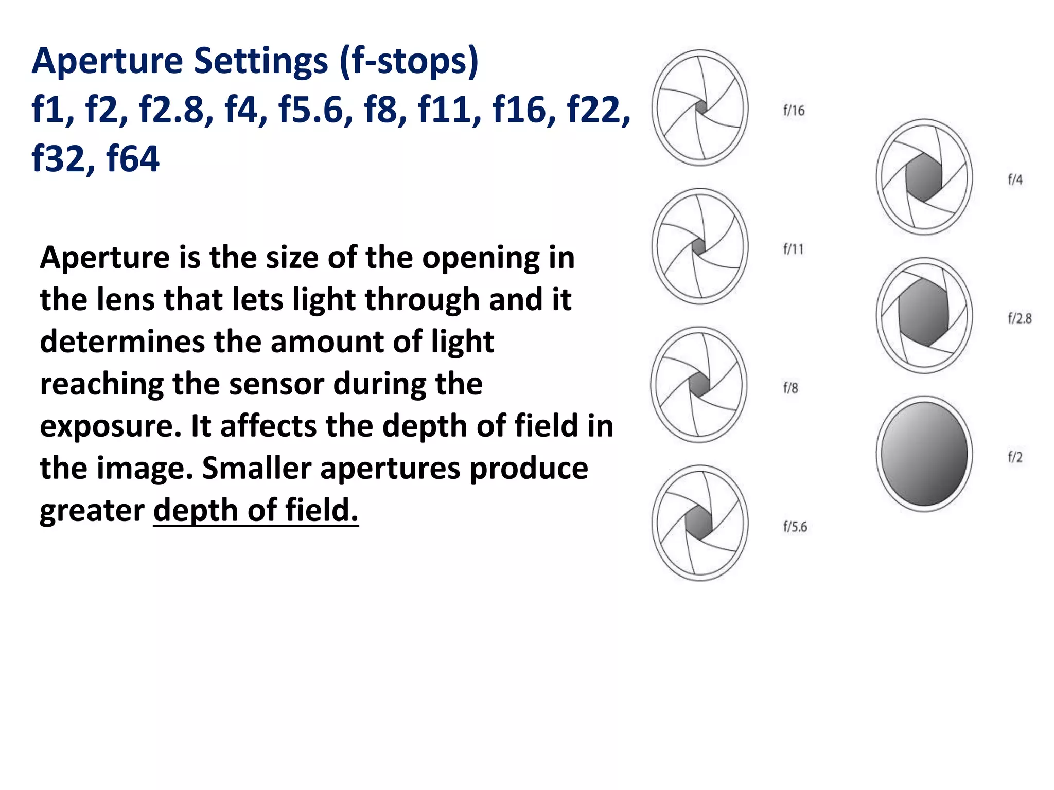 Aperture Settings (f-stops)
f1, f2, f2.8, f4, f5.6, f8, f11, f16, f22,
f32, f64
Aperture is the size of the opening in
the lens that lets light through and it
determines the amount of light
reaching the sensor during the
exposure. It affects the depth of field in
the image. Smaller apertures produce
greater depth of field.
 
