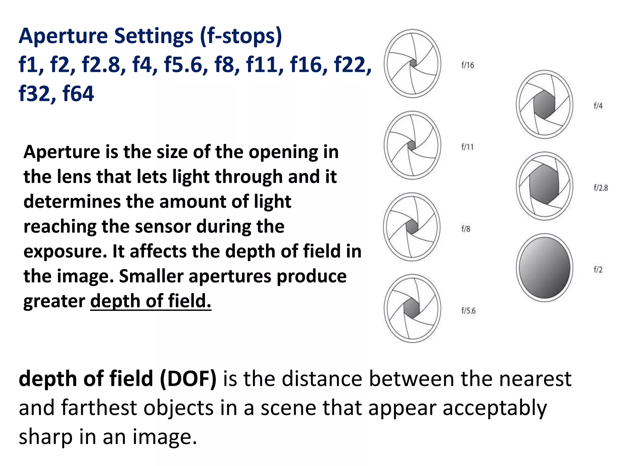 Aperture Settings (f-stops)
f1, f2, f2.8, f4, f5.6, f8, f11, f16, f22,
f32, f64
Aperture is the size of the opening in
the lens that lets light through and it
determines the amount of light
reaching the sensor during the
exposure. It affects the depth of field in
the image. Smaller apertures produce
greater depth of field.
depth of field (DOF) is the distance between the nearest
and farthest objects in a scene that appear acceptably
sharp in an image.
 