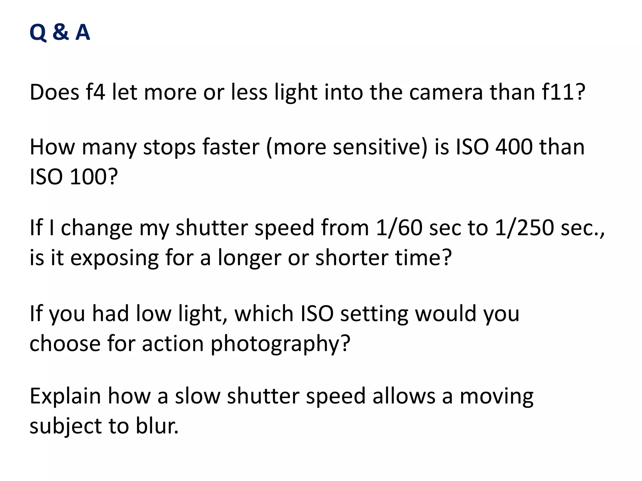 If I change my shutter speed from 1/60 sec to 1/250 sec.,
is it exposing for a longer or shorter time?
How many stops faster (more sensitive) is ISO 400 than
ISO 100?
If you had low light, which ISO setting would you
choose for action photography?
Q & A
Does f4 let more or less light into the camera than f11?
Explain how a slow shutter speed allows a moving
subject to blur.
 