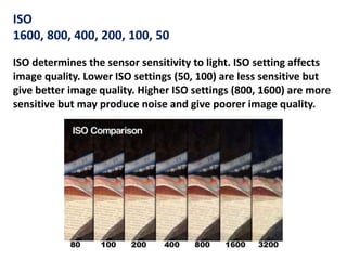 ISO
1600, 800, 400, 200, 100, 50
ISO determines the sensor sensitivity to light. ISO setting affects
image quality. Lower ISO settings (50, 100) are less sensitive but
give better image quality. Higher ISO settings (800, 1600) are more
sensitive but may produce noise and give poorer image quality.
 
