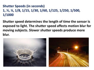 Shutter Speeds (in seconds)
1, ½, ¼, 1/8, 1/15, 1/30, 1/60, 1/125, 1/250, 1/500,
1/1000
Shutter speed determines the length of time the sensor is
exposed to light. The shutter speed affects motion blur for
moving subjects. Slower shutter speeds produce more
blur.
 
