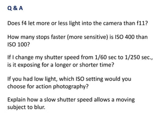 If I change my shutter speed from 1/60 sec to 1/250 sec.,
is it exposing for a longer or shorter time?
How many stops faster (more sensitive) is ISO 400 than
ISO 100?
If you had low light, which ISO setting would you
choose for action photography?
Q & A
Does f4 let more or less light into the camera than f11?
Explain how a slow shutter speed allows a moving
subject to blur.
 