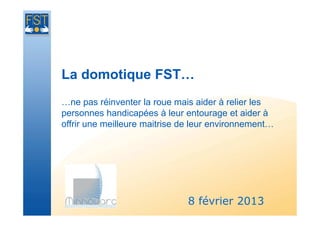 La domotique FST…
…ne pas réinventer la roue mais aider à relier les
personnes handicapées à leur entourage et aider à
offrir une meilleure maitrise de leur environnement…




                               8 février 2013
 