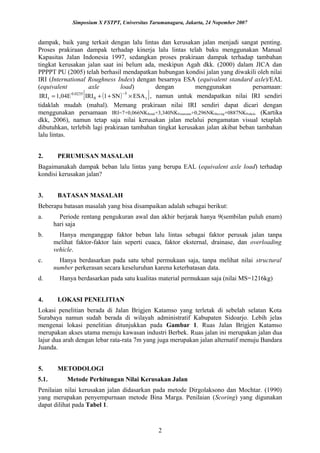 Simposium X FSTPT, Universitas Tarumanagara, Jakarta, 24 Nopember 2007
dampak, baik yang terkait dengan lalu lintas dan kerusakan jalan menjadi sangat penting.
Proses prakiraan dampak terhadap kinerja lalu lintas telah baku menggunakan Manual
Kapasitas Jalan Indonesia 1997, sedangkan proses prakiraan dampak terhadap tambahan
tingkat kerusakan jalan saat ini belum ada, meskipun Agah dkk. (2000) dalam JICA dan
PPPPT PU (2005) telah berhasil mendapatkan hubungan kondisi jalan yang diwakili oleh nilai
IRI (International Roughness Index) dengan besarnya ESA (equivalent standard axle)/EAL
(equivalent axle load) dengan menggunakan persamaan:
( )[ ]t
5
0
0.0235
t ESASN1IRI1,04EIRI ×++=
−
, namun untuk mendapatkan nilai IRI sendiri
tidaklah mudah (mahal). Memang prakiraan nilai IRI sendiri dapat dicari dengan
menggunakan persamaan IRI=7+0,066NKRetak+3,340NKPenurunan+0,296NKShoving+0887NKPothole (Kartika
dkk, 2006), namun tetap saja nilai kerusakan jalan melalui pengamatan visual tetaplah
dibutuhkan, terlebih lagi prakiraan tambahan tingkat kerusakan jalan akibat beban tambahan
lalu lintas.
2. PERUMUSAN MASALAH
Bagaimanakah dampak beban lalu lintas yang berupa EAL (equivalent axle load) terhadap
kondisi kerusakan jalan?
3. BATASAN MASALAH
Beberapa batasan masalah yang bisa disampaikan adalah sebagai berikut:
a. Periode rentang pengukuran awal dan akhir berjarak hanya 9(sembilan puluh enam)
hari saja
b. Hanya menganggap faktor beban lalu lintas sebagai faktor perusak jalan tanpa
melihat faktor-faktor lain seperti cuaca, faktor eksternal, drainase, dan overloading
vehicle.
c. Hanya berdasarkan pada satu tebal permukaan saja, tanpa melihat nilai structural
number perkerasan secara keseluruhan karena keterbatasan data.
d. Hanya berdasarkan pada satu kualitas material permukaan saja (nilai MS=1216kg)
4. LOKASI PENELITIAN
Lokasi penelitian berada di Jalan Brigjen Katamso yang terletak di sebelah selatan Kota
Surabaya namun sudah berada di wilayah administratif Kabupaten Sidoarjo. Lebih jelas
mengenai lokasi penelitian ditunjukkan pada Gambar 1. Ruas Jalan Brigjen Katamso
merupakan akses utama menuju kawasan industri Berbek. Ruas jalan ini merupakan jalan dua
lajur dua arah dengan lebar rata-rata 7m yang juga merupakan jalan alternatif menuju Bandara
Juanda.
5. METODOLOGI
5.1. Metode Perhitungan Nilai Kerusakan Jalan
Penilaian nilai kerusakan jalan didasarkan pada metode Dirgolaksono dan Mochtar. (1990)
yang merupakan penyempurnaan metode Bina Marga. Penilaian (Scoring) yang digunakan
dapat dilihat pada Tabel 1.
2
 