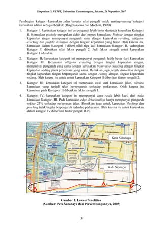 Simposium X FSTPT, Universitas Tarumanagara, Jakarta, 24 Nopember 2007
Pembagian kategori kerusakan jalan beserta nilai pengali untuk masing-masing kategori
kerusakan adalah sebagai berikut: (Dirgolaksono dan Mochtar, 1990)
1. Kategori I; kerusakan kategori ini berpengaruh lebih besar daripada kerusakan Kategori
II. Kerusakan pothole merupakan akhir dari proses kerusakan. Pothole dengan tingkat
keparahan ringan mempunyai pengaruh sama dengan kerusakan raveling, alligator
cracking dan profile distortion dengan tingkat keparahan yang berat. Oleh karena itu,
kerusakan dalam Kategori I diberi nilai tiga kali kerusakan Kategori II, sedangkan
Kategori II diberikan nilai faktor pengali 2. Jadi faktor pengali untuk kerusakan
Kategori I adalah 6.
2. Kategori II; kerusakan kategori ini mempunyai pengaruh lebih besar dari kerusakan
Kategori III. Kerusakan alligator cracking dengan tingkat keparahan ringan,
mempunyai pengaruh yang sama dengan kerusakan transverse cracking dengan tingkat
keparahan sedang pada prosentase yang sama. Demikian juga profile distortion dengan
tingkat keparahan ringan berpengaruh sama dengan rutting dengan tingkat keparahan
sedang. Oleh karena itu untuk untuk kerusakan Kategori II diberikan faktor pengali 2.
3. Kategori III; kerusakan kategori ini merupakan awal dari kerusakan jalan, dimana
kerusakan yang terjadi telah berpengaruh terhadap perkerasan. Oleh karena itu
kerusakan pada Kategori III diberikan faktor pengali 1.
4. Kategori IV; kerusakan kategori ini mempunyai daya rusak lebih kecil dari pada
kerusakan Kategori III. Pada kerusakan edge deterioration hanya mempunyai pengaruh
sekitar 25% terhadap perkerasan jalan. Demikian juga untuk kerusakan flushing dan
patching tidak begitu berpengaruh terhadap perkerasan. Oleh karena itu untuk kerusakan
dalam kategori IV diberikan faktor pengali 0.25.
Gambar 1. Lokasi Penelitian
(Sumber: Peta Surabaya dan Perkembangannya, 2005)
3
Kota Surabaya
Kab. Sidoarjo
 