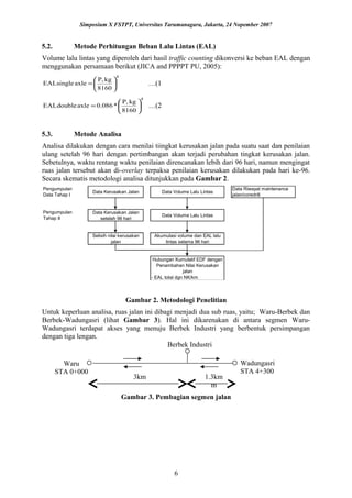 Simposium X FSTPT, Universitas Tarumanagara, Jakarta, 24 Nopember 2007
5.2. Metode Perhitungan Beban Lalu Lintas (EAL)
Volume lalu lintas yang diperoleh dari hasil traffic counting dikonversi ke beban EAL dengan
menggunakan persamaan berikut (JICA and PPPPT PU, 2005):
4
8160
kgP,
axleEALsingle 





= …(1
4
8160
kgP,
*086.0axleEALdouble 





= …(2
5.3. Metode Analisa
Analisa dilakukan dengan cara menilai tiingkat kerusakan jalan pada suatu saat dan penilaian
ulang setelah 96 hari dengan pertimbangan akan terjadi perubahan tingkat kerusakan jalan.
Sebetulnya, waktu rentang waktu penilaian direncanakan lebih dari 96 hari, namun mengingat
ruas jalan tersebut akan di-overlay terpaksa penilaian kerusakan dilakukan pada hari ke-96.
Secara skematis metodologi analisa ditunjukkan pada Gambar 2.
Pengumpulan
Data Tahap I
Data Kerusakan Jalan Data Volume Lalu Lintas
Data Riwayat maintenance
jalan/coredrill
Pengumpulan
Tahap II
Data Kerusakan Jalan
setelah 96 hari
Data Volume Lalu Lintas
Selisih nilai kerusakan
jalan
Akumulasi volume dan EAL lalu
lintas selama 96 hari
Hubungan Kumulatif EDF dengan
Penambahan Nilai Kerusakan
jalan
- EAL total dgn NK/km
Gambar 2. Metodologi Penelitian
Untuk keperluan analisa, ruas jalan ini dibagi menjadi dua sub ruas, yaitu; Waru-Berbek dan
Berbek-Wadungasri (lihat Gambar 3). Hal ini dikarenakan di antara segmen Waru-
Wadungasri terdapat akses yang menuju Berbek Industri yang berbentuk persimpangan
dengan tiga lengan.
Gambar 3. Pembagian segmen jalan
6
Berbek Industri
Wadungasri
STA 4+300
Waru
STA 0+000
3km 1.3km
m
 