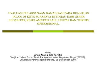 EVALUASI PELAKSANAAN KANALISASI PADA RUAS-RUAS
JALAN DI KOTA SURABAYA DITINJAU DARI ASPEK
LEGALITAS, KESELAMATAN LALU LINTAS DAN TEKNIS
OPERASIONAL.
Oleh:
Anak Agung Gde Kartika
Disajikan dalam Forum Studi Transportasi antar Perguruan Tinggi (FSTPT),
Universitas Parahyangan Bandung, 11 September 2004.
 