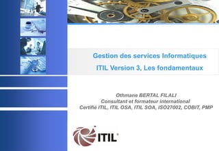 © 2003 Acadys - all rights reserved
Othmane BERTAL FILALI
Consultant et formateur international
Certifié ITIL, ITIL OSA, ITIL SOA, ISO27002, COBIT, PMP
Gestion des services Informatiques
ITIL Version 3, Les fondamentaux
 