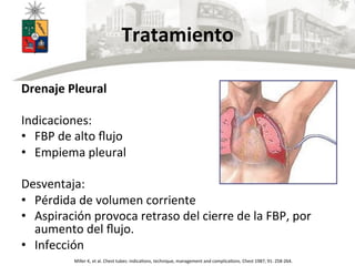 Tratamiento	
  	
  
Drenaje	
  Pleural	
  
	
  
Indicaciones:	
  
•  FBP	
  de	
  alto	
  ﬂujo	
  
•  Empiema	
  pleural	
  
	
  
Desventaja:	
  
•  Pérdida	
  de	
  volumen	
  corriente	
  
•  Aspiración	
  provoca	
  retraso	
  del	
  cierre	
  de	
  la	
  FBP,	
  por	
  
aumento	
  del	
  ﬂujo.	
  
•  Infección	
  
	
   Miller	
  K,	
  et	
  al.	
  Chest	
  tubes:	
  indicaUons,	
  technique,	
  management	
  and	
  complicaUons.	
  Chest	
  1987;	
  91:	
  258-­‐264.	
  
 