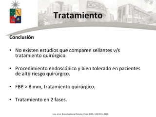 Tratamiento	
  
	
  
Conclusión	
  
	
  
•  No	
  existen	
  estudios	
  que	
  comparen	
  sellantes	
  v/s	
  
tratamiento	
  quirúrgico.	
  
•  Procedimiento	
  endoscópico	
  y	
  bien	
  tolerado	
  en	
  pacientes	
  
de	
  alto	
  riesgo	
  quirúrgico.	
  
•  FBP	
  >	
  8	
  mm,	
  tratamiento	
  quirúrgico.	
  
•  Tratamiento	
  en	
  2	
  fases.	
  
Lois,	
  et	
  al.	
  Bronchopleural	
  Fistulas.	
  Chest	
  2005;	
  128:3955–3965.	
  
 