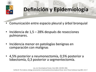  	
  	
  	
  	
  	
  	
  	
  	
  	
  	
  	
  Deﬁnición	
  y	
  Epidemiología	
  
•  Comunicación	
  entre	
  espacio	
  pleural	
  y	
  árbol	
  bronquial	
  
•  Incidencia	
  de	
  1,5	
  –	
  28%	
  después	
  de	
  resecciones	
  
pulmonares.	
  	
  
•  Incidencia	
  menor	
  en	
  patologías	
  benignas	
  en	
  
comparación	
  con	
  malignas	
  
•  4,5%	
  posterior	
  a	
  neumonectomía,	
  0,5%	
  posterior	
  a	
  
lobectomía,	
  0,3	
  posterior	
  a	
  segmentectomía.	
  
Lois,	
  et	
  al.	
  Bronchopleural	
  Fistulas.	
  Chest	
  2005;	
  128:3955–3965.	
  
Cerfolio	
  RJ.	
  The	
  incidence,	
  eUology	
  and	
  prevenUon	
  of	
  postresecUonal	
  bronchopleural	
  ﬁstula.	
  Semin	
  Thorac	
  Cardiovasc	
  Surg	
  2001;	
  13:3–7	
  
 