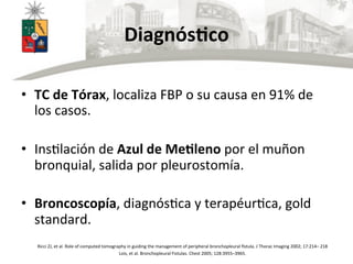 DiagnósBco	
  
•  TC	
  de	
  Tórax,	
  localiza	
  FBP	
  o	
  su	
  causa	
  en	
  91%	
  de	
  
los	
  casos.	
  
•  InsUlación	
  de	
  Azul	
  de	
  MeBleno	
  por	
  el	
  muñon	
  
bronquial,	
  salida	
  por	
  pleurostomía.	
  
•  Broncoscopía,	
  diagnósUca	
  y	
  terapéurUca,	
  gold	
  
standard.	
  
Ricci	
  ZJ,	
  et	
  al.	
  Role	
  of	
  computed	
  tomography	
  in	
  guiding	
  the	
  management	
  of	
  peripheral	
  bronchopleural	
  ﬁstula.	
  J	
  Thorac	
  Imaging	
  2002;	
  17:214–	
  218	
  
Lois,	
  et	
  al.	
  Bronchopleural	
  Fistulas.	
  Chest	
  2005;	
  128:3955–3965.	
  
	
  
 