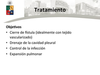 Tratamiento	
  
	
  
ObjeBvos	
  
•  Cierre	
  de	
  fstula	
  (idealmente	
  con	
  tejido	
  
vascularizado)	
  
•  Drenaje	
  de	
  la	
  cavidad	
  pleural	
  
•  Control	
  de	
  la	
  infección	
  
•  Expansión	
  pulmonar	
  
 